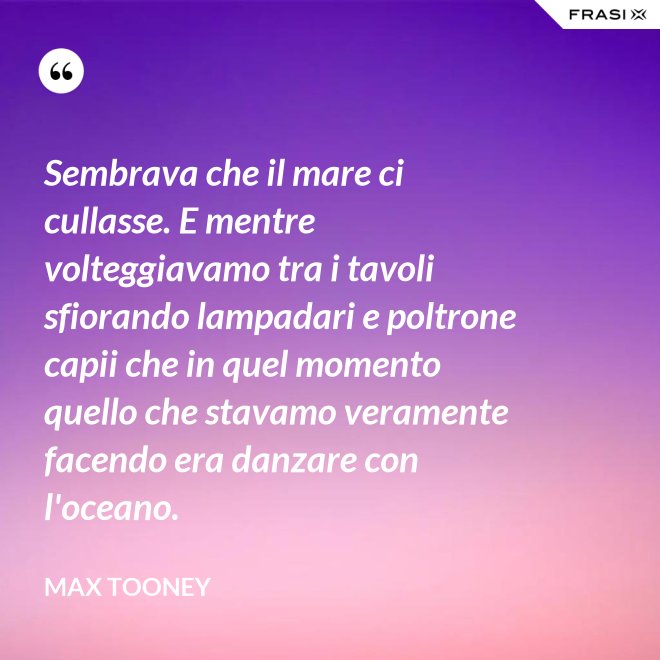 Sembrava che il mare ci cullasse. E mentre volteggiavamo tra i tavoli sfiorando lampadari e poltrone capii che in quel momento quello che stavamo veramente facendo era danzare con l'oceano. - Max Tooney
