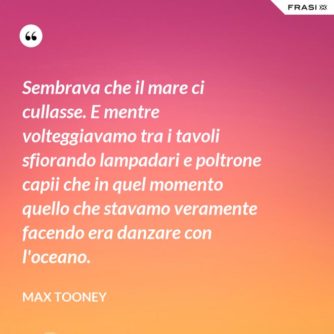 Sembrava che il mare ci cullasse. E mentre volteggiavamo tra i tavoli sfiorando lampadari e poltrone capii che in quel momento quello che stavamo veramente facendo era danzare con l'oceano. - Max Tooney