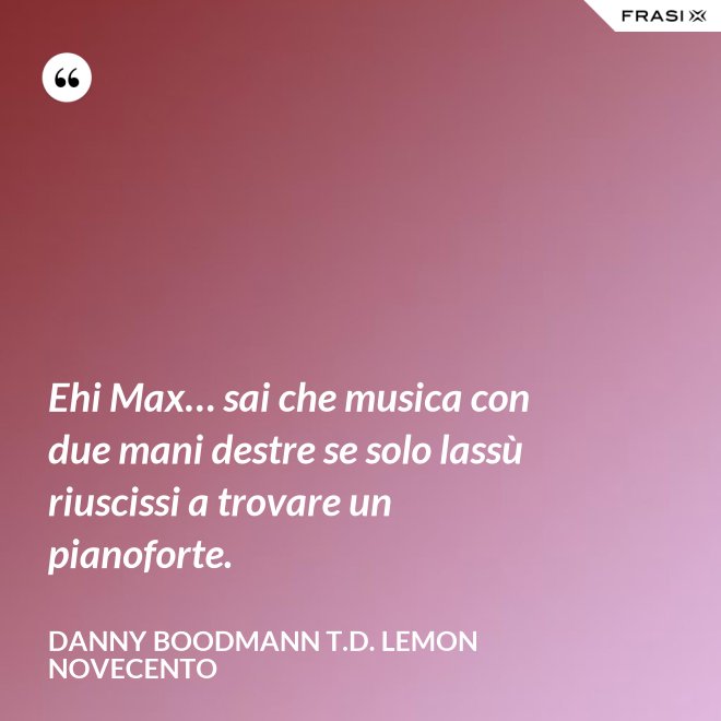 Ehi Max… sai che musica con due mani destre se solo lassù riuscissi a trovare un pianoforte. - Danny Boodmann T.D. Lemon Novecento