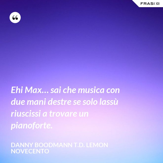 Ehi Max… sai che musica con due mani destre se solo lassù riuscissi a trovare un pianoforte. - Danny Boodmann T.D. Lemon Novecento
