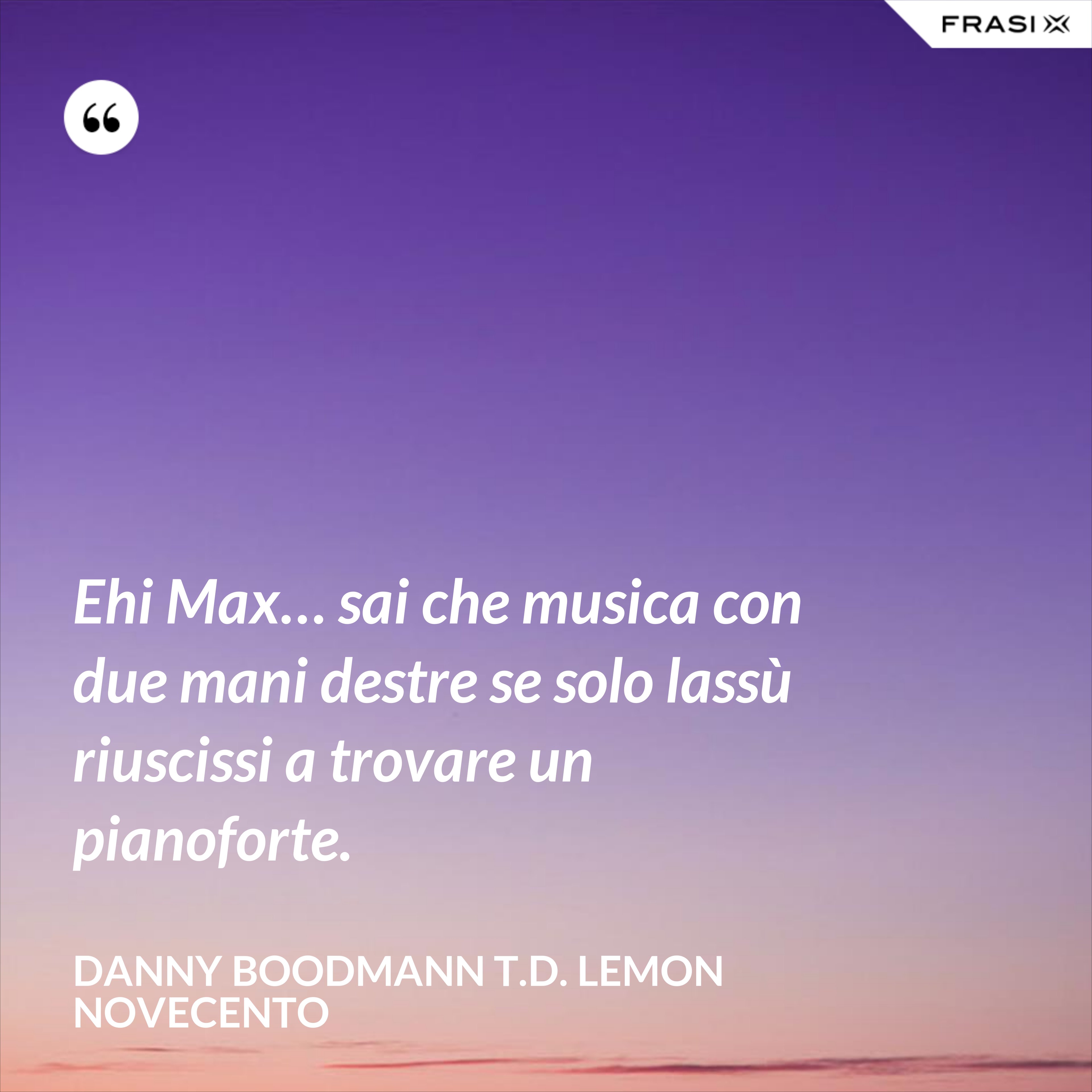Ehi Max… sai che musica con due mani destre se solo lassù riuscissi a trovare un pianoforte. - Danny Boodmann T.D. Lemon Novecento