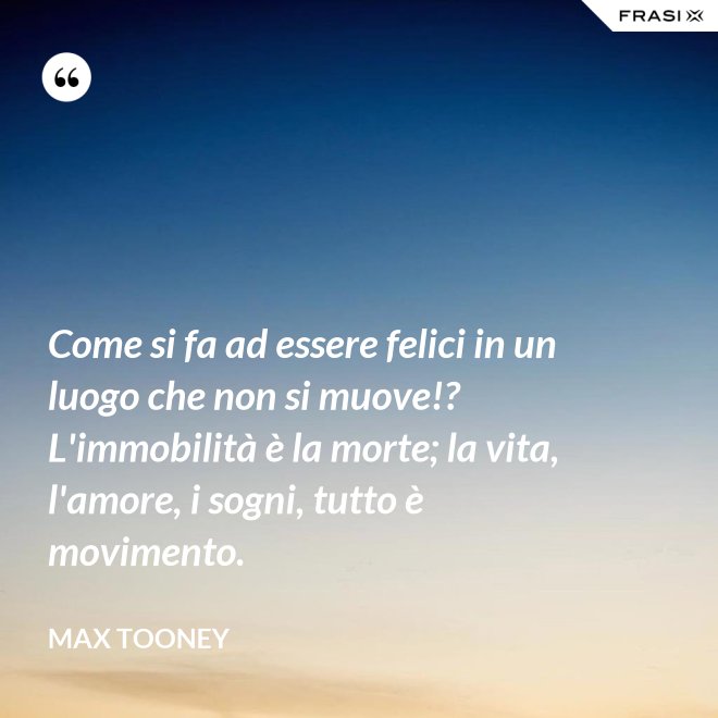 Come si fa ad essere felici in un luogo che non si muove!? L'immobilità è la morte; la vita, l'amore, i sogni, tutto è movimento. - Max Tooney