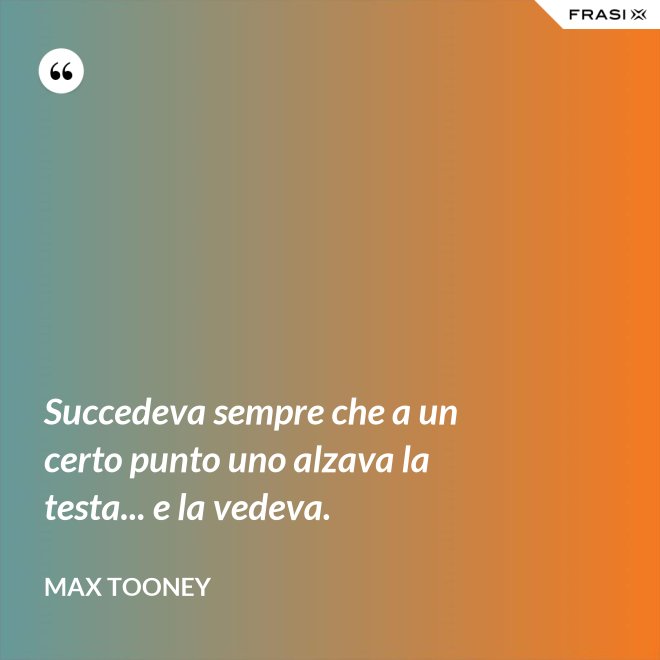 Succedeva sempre che a un certo punto uno alzava la testa... e la vedeva. - Max Tooney