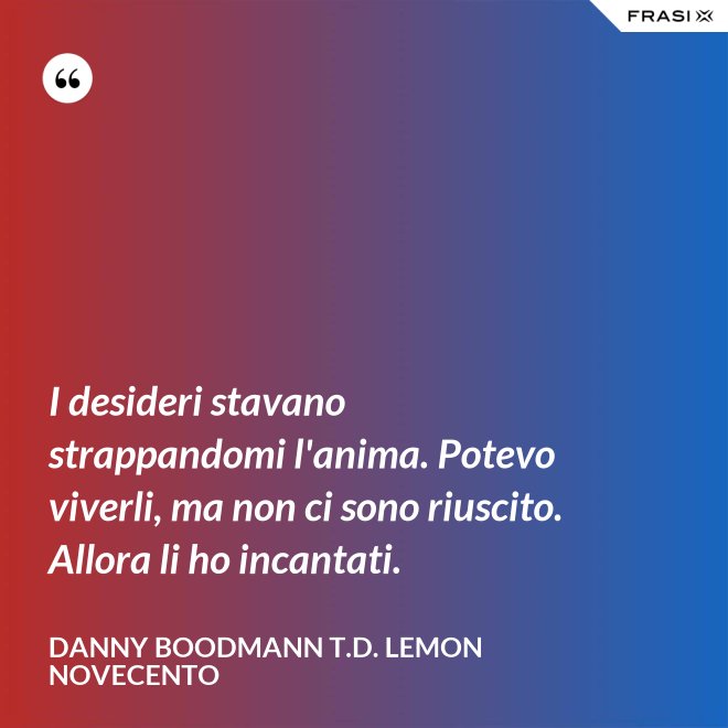 I desideri stavano strappandomi l'anima. Potevo viverli, ma non ci sono riuscito. Allora li ho incantati. - Danny Boodmann T.D. Lemon Novecento