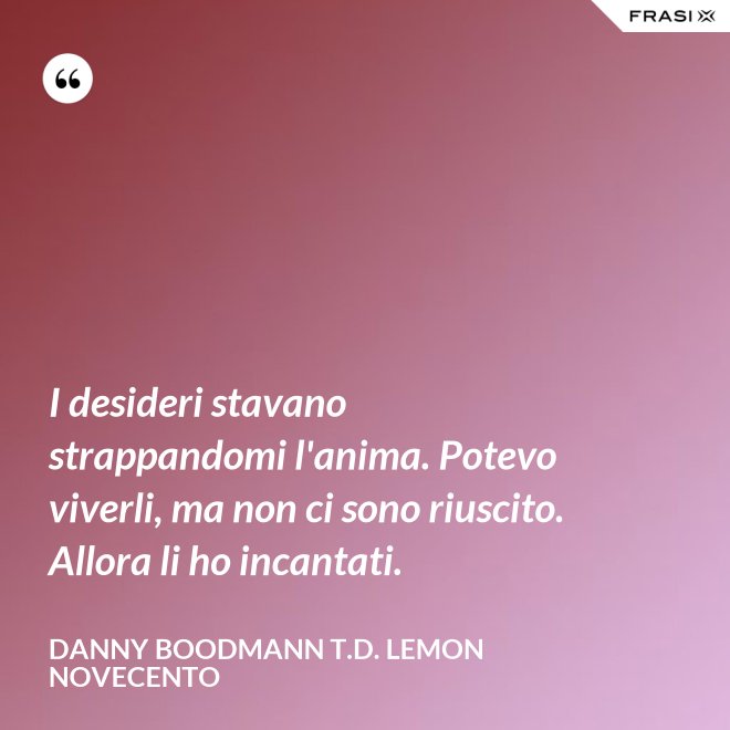 I desideri stavano strappandomi l'anima. Potevo viverli, ma non ci sono riuscito. Allora li ho incantati. - Danny Boodmann T.D. Lemon Novecento