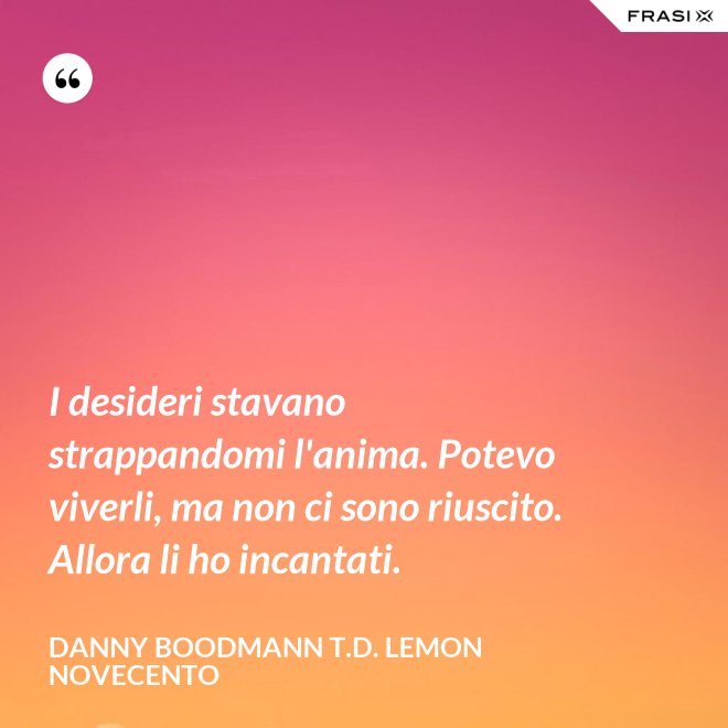 I desideri stavano strappandomi l'anima. Potevo viverli, ma non ci sono riuscito. Allora li ho incantati. - Danny Boodmann T.D. Lemon Novecento