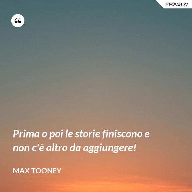Prima o poi le storie finiscono e non c'è altro da aggiungere! - Max Tooney