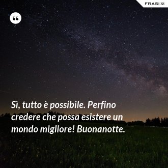 Sì, tutto è possibile. Perfino credere che possa esistere un mondo migliore! Buonanotte. - Anonimo