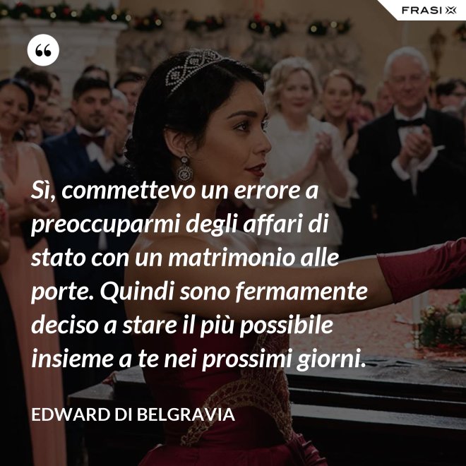 Sì, commettevo un errore a preoccuparmi degli affari di stato con un matrimonio alle porte. Quindi sono fermamente deciso a stare il più possibile insieme a te nei prossimi giorni. - Edward di Belgravia