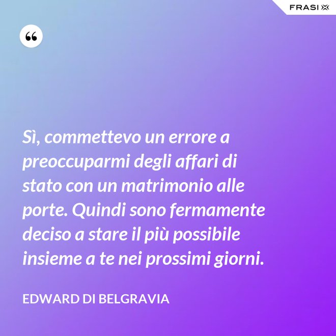 Sì, commettevo un errore a preoccuparmi degli affari di stato con un matrimonio alle porte. Quindi sono fermamente deciso a stare il più possibile insieme a te nei prossimi giorni. - Edward di Belgravia
