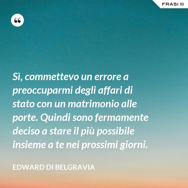 Sì, commettevo un errore a preoccuparmi degli affari di stato con un matrimonio alle porte. Quindi sono fermamente deciso a stare il più possibile insieme a te nei prossimi giorni. - Edward di Belgravia