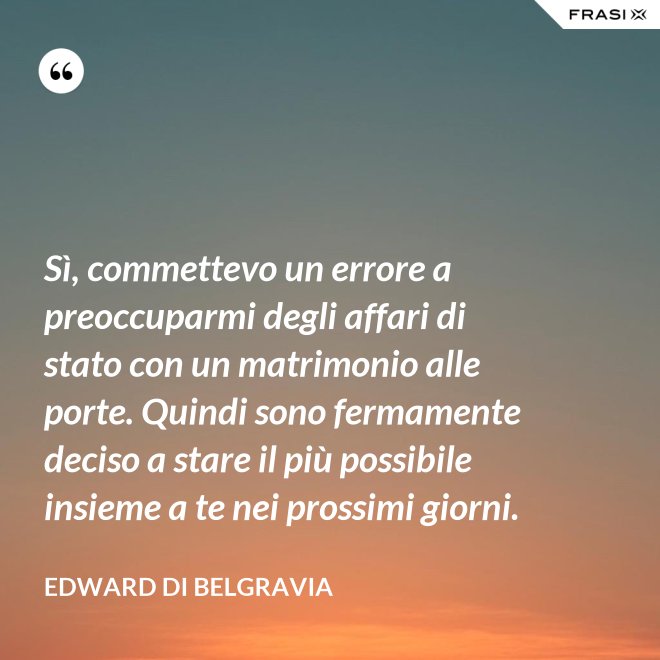 Sì, commettevo un errore a preoccuparmi degli affari di stato con un matrimonio alle porte. Quindi sono fermamente deciso a stare il più possibile insieme a te nei prossimi giorni. - Edward di Belgravia