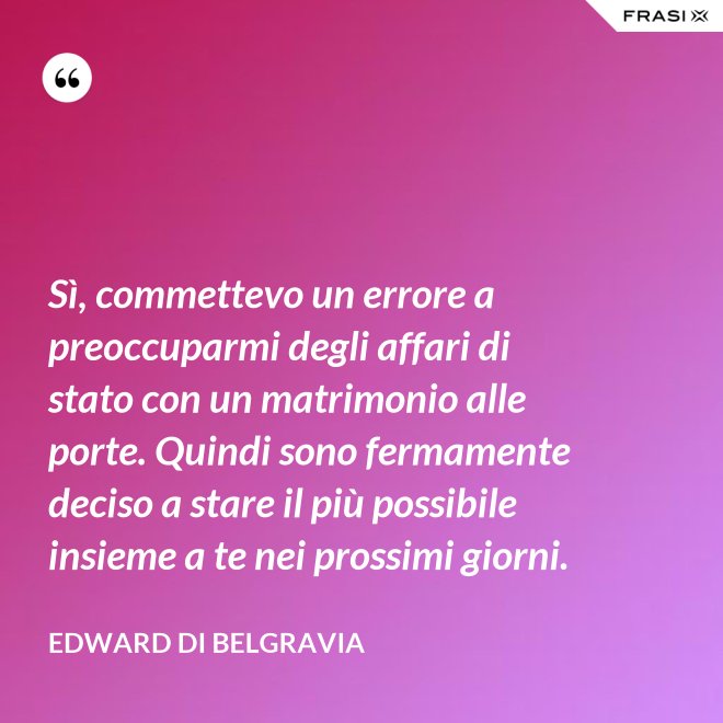 Sì, commettevo un errore a preoccuparmi degli affari di stato con un matrimonio alle porte. Quindi sono fermamente deciso a stare il più possibile insieme a te nei prossimi giorni. - Edward di Belgravia