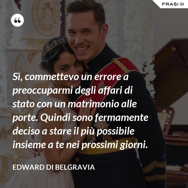 Sì, commettevo un errore a preoccuparmi degli affari di stato con un matrimonio alle porte. Quindi sono fermamente deciso a stare il più possibile insieme a te nei prossimi giorni. - Edward di Belgravia