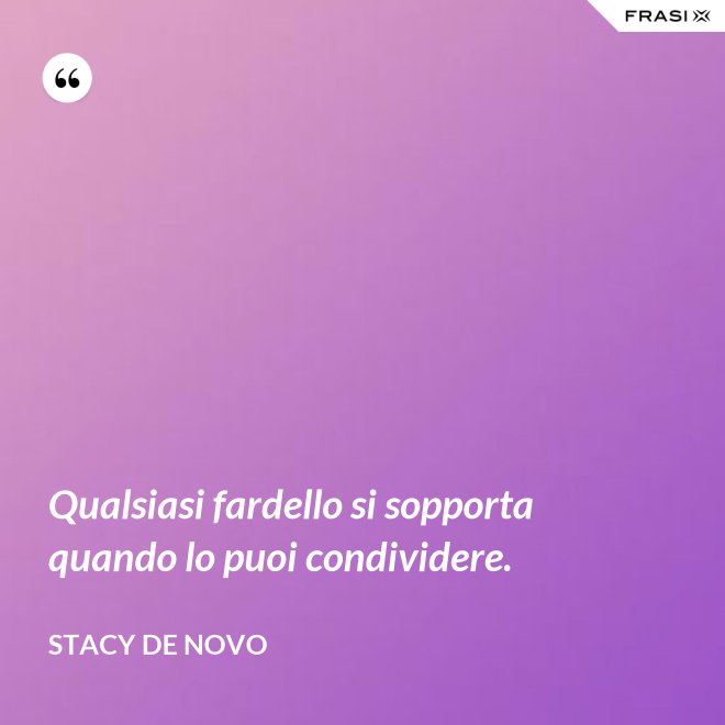 Qualsiasi fardello si sopporta quando lo puoi condividere. - Stacy De Novo
