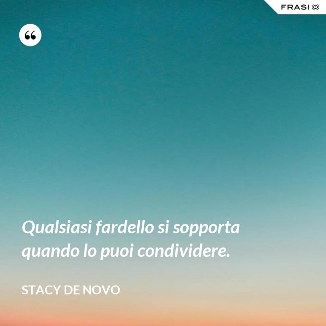 Qualsiasi fardello si sopporta quando lo puoi condividere. - Stacy De Novo