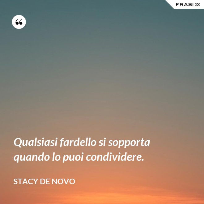 Qualsiasi fardello si sopporta quando lo puoi condividere. - Stacy De Novo