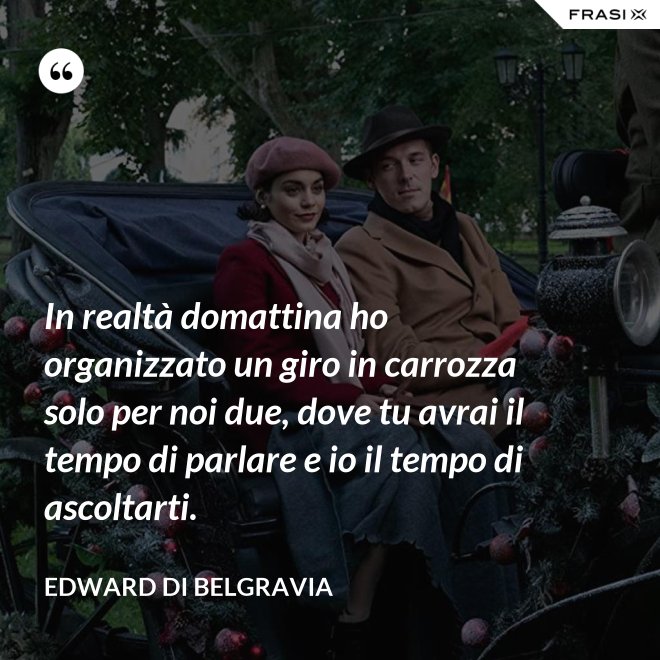 In realtà domattina ho organizzato un giro in carrozza solo per noi due, dove tu avrai il tempo di parlare e io il tempo di ascoltarti. - Edward di Belgravia