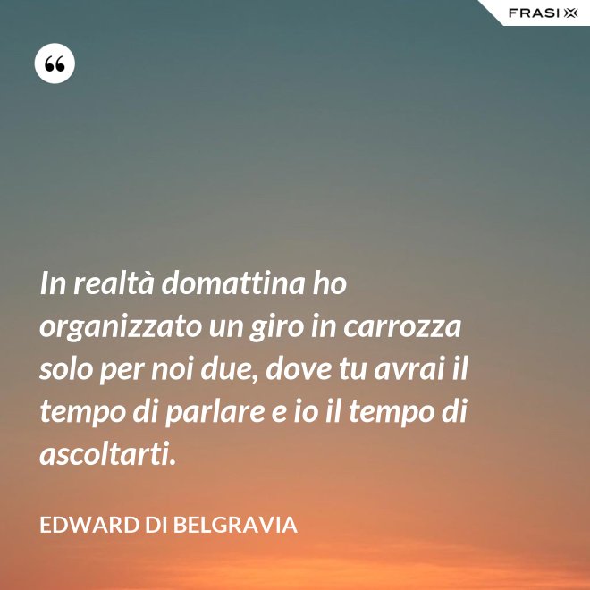 In realtà domattina ho organizzato un giro in carrozza solo per noi due, dove tu avrai il tempo di parlare e io il tempo di ascoltarti. - Edward di Belgravia