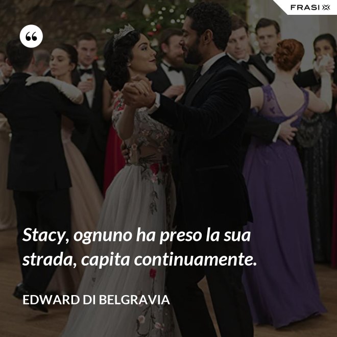 Stacy, ognuno ha preso la sua strada, capita continuamente. - Edward di Belgravia