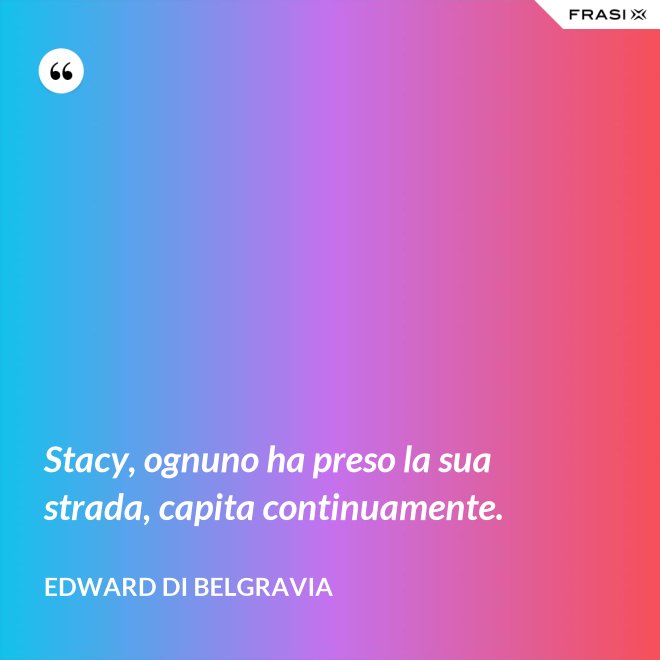 Stacy, ognuno ha preso la sua strada, capita continuamente. - Edward di Belgravia