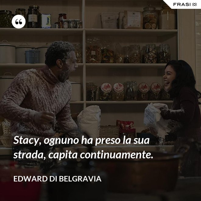Stacy, ognuno ha preso la sua strada, capita continuamente. - Edward di Belgravia