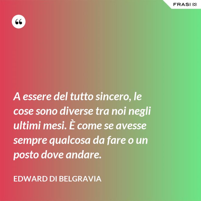 A essere del tutto sincero, le cose sono diverse tra noi negli ultimi mesi. È come se avesse sempre qualcosa da fare o un posto dove andare. - Edward di Belgravia