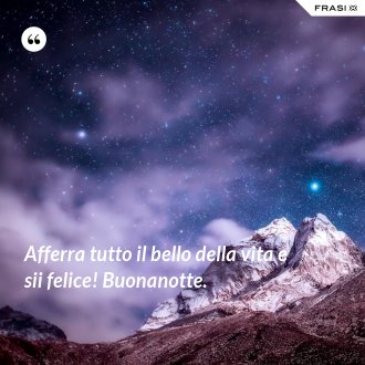 Afferra tutto il bello della vita e sii felice! Buonanotte. - Anonimo