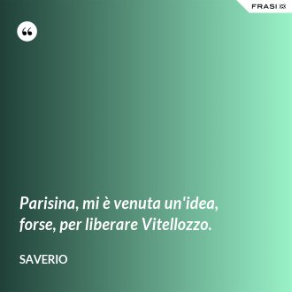 Parisina, mi è venuta un'idea, forse, per liberare Vitellozzo. - Saverio