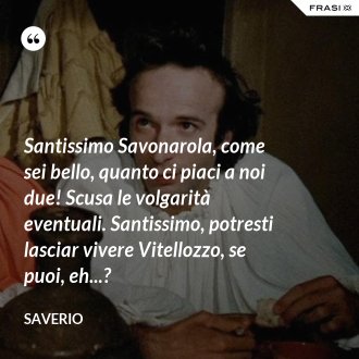 Santissimo Savonarola, come sei bello, quanto ci piaci a noi due! Scusa le volgarità eventuali. Santissimo, potresti lasciar vivere Vitellozzo, se puoi, eh...? - Saverio