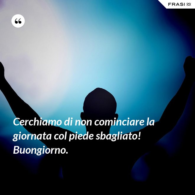 Cerchiamo di non cominciare la giornata col piede sbagliato! Buongiorno. - Anonimo
