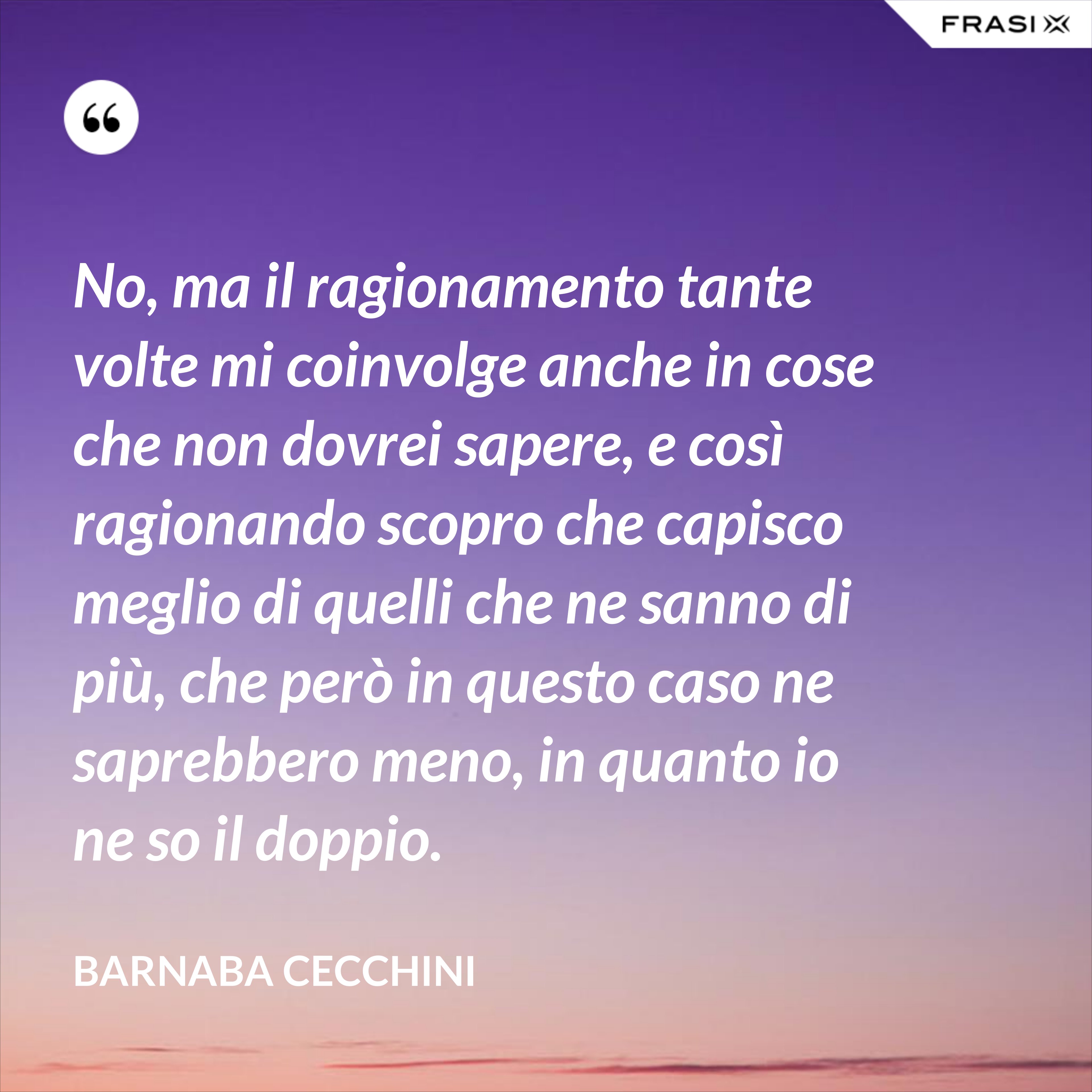 No, ma il ragionamento tante volte mi coinvolge anche in cose che non dovrei sapere, e così ragionando scopro che capisco meglio di quelli che ne sanno di più, che però in questo caso ne saprebbero meno, in quanto io ne so il doppio. - Barnaba Cecchini
