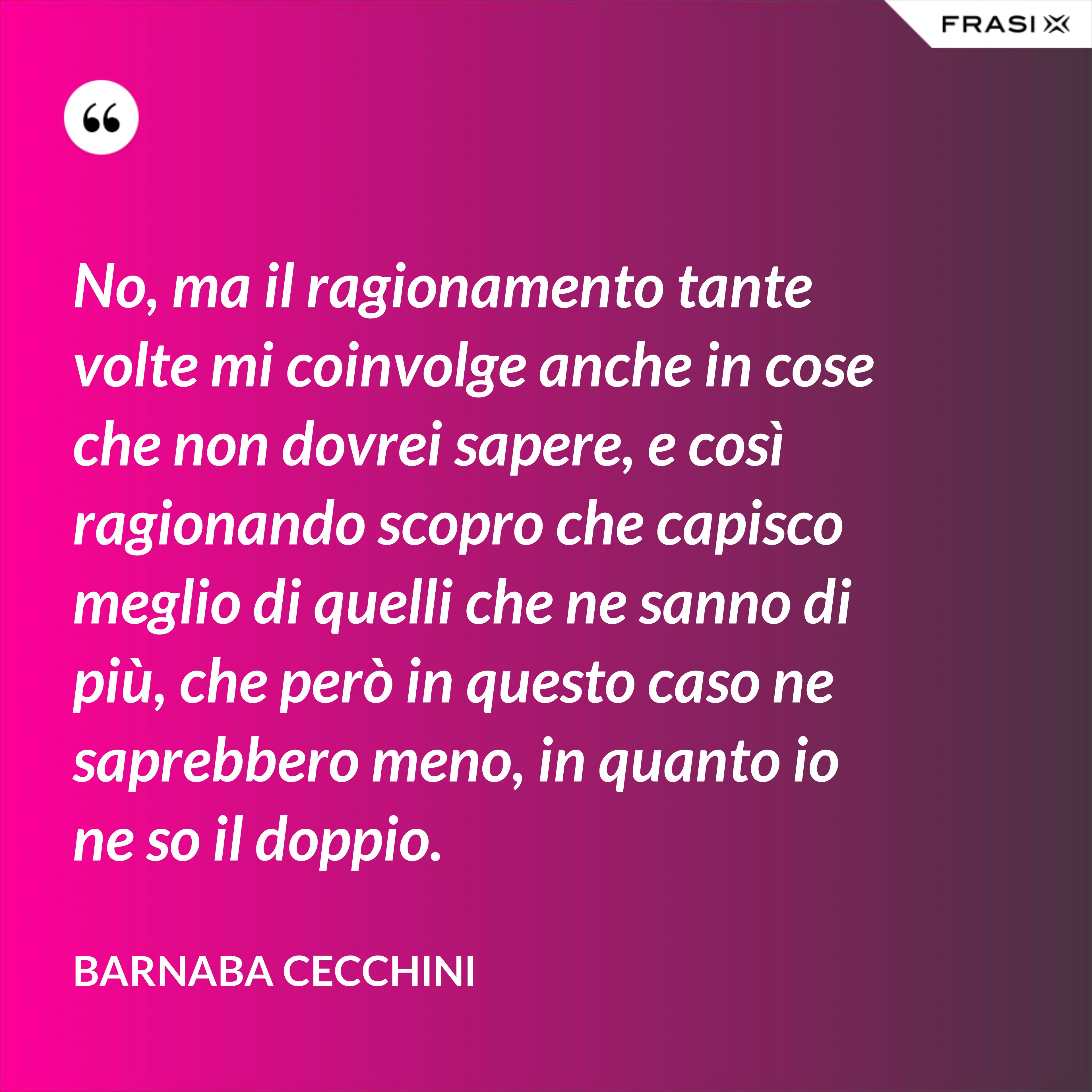 No, ma il ragionamento tante volte mi coinvolge anche in cose che non dovrei sapere, e così ragionando scopro che capisco meglio di quelli che ne sanno di più, che però in questo caso ne saprebbero meno, in quanto io ne so il doppio. - Barnaba Cecchini