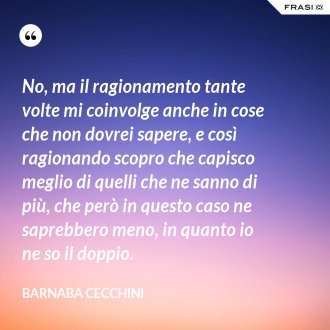 No, ma il ragionamento tante volte mi coinvolge anche in cose che non dovrei sapere, e così ragionando scopro che capisco meglio di quelli che ne sanno di più, che però in questo caso ne saprebbero meno, in quanto io ne so il doppio. - Barnaba Cecchini