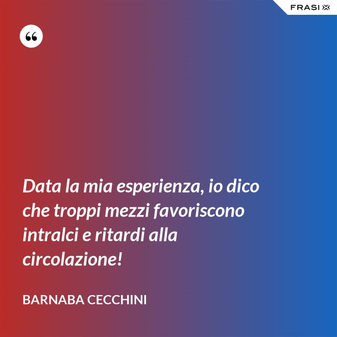 Data la mia esperienza, io dico che troppi mezzi favoriscono intralci e ritardi alla circolazione! - Barnaba Cecchini