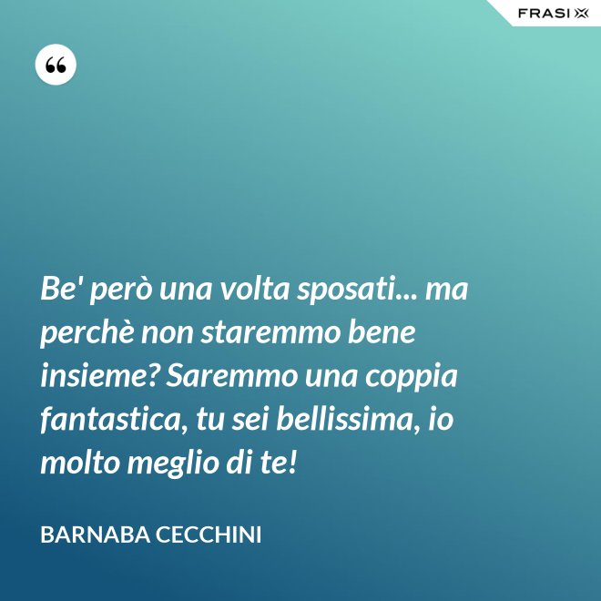 Be' però una volta sposati... ma perchè non staremmo bene insieme? Saremmo una coppia fantastica, tu sei bellissima, io molto meglio di te! - Barnaba Cecchini
