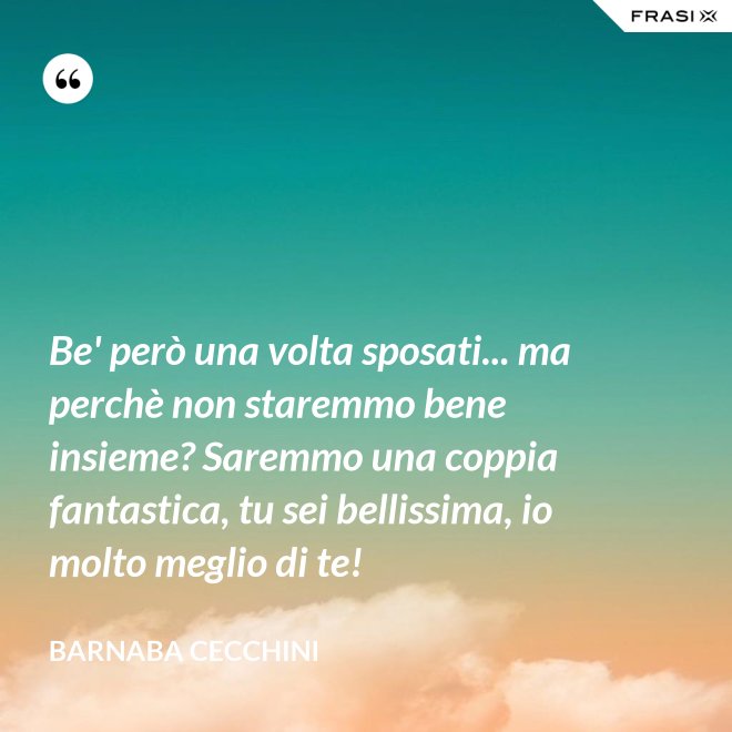Be' però una volta sposati... ma perchè non staremmo bene insieme? Saremmo una coppia fantastica, tu sei bellissima, io molto meglio di te! - Barnaba Cecchini