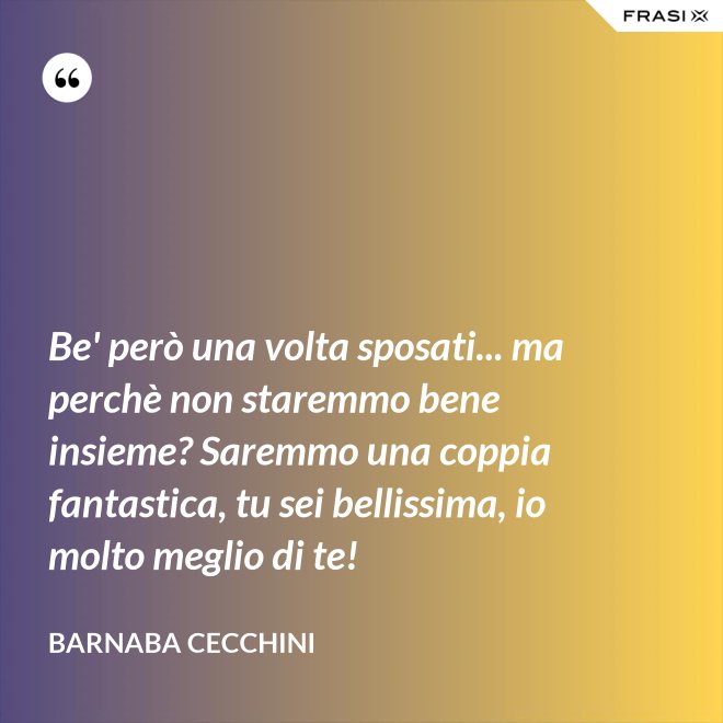 Be' però una volta sposati... ma perchè non staremmo bene insieme? Saremmo una coppia fantastica, tu sei bellissima, io molto meglio di te! - Barnaba Cecchini