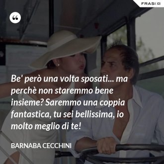 Be' però una volta sposati... ma perchè non staremmo bene insieme? Saremmo una coppia fantastica, tu sei bellissima, io molto meglio di te! - Barnaba Cecchini