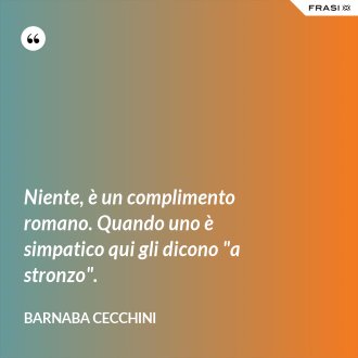 Niente, è un complimento romano. Quando uno è simpatico qui gli dicono "a stronzo". - Barnaba Cecchini