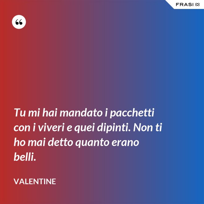 Tu mi hai mandato i pacchetti con i viveri e quei dipinti. Non ti ho mai detto quanto erano belli. - Valentine