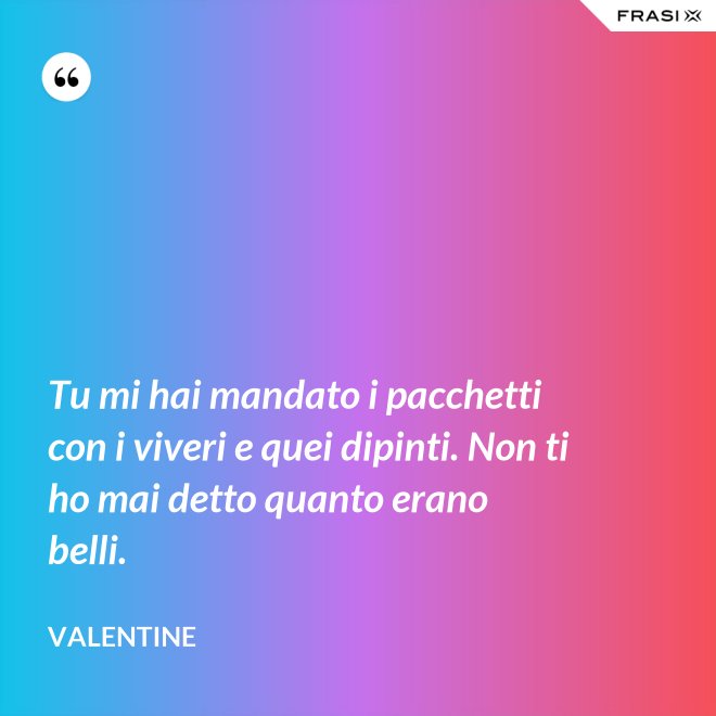 Tu mi hai mandato i pacchetti con i viveri e quei dipinti. Non ti ho mai detto quanto erano belli. - Valentine