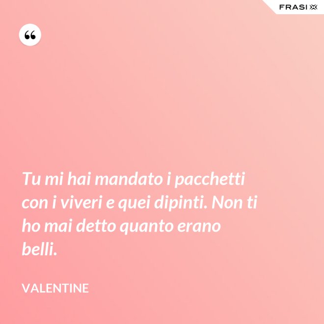 Tu mi hai mandato i pacchetti con i viveri e quei dipinti. Non ti ho mai detto quanto erano belli. - Valentine