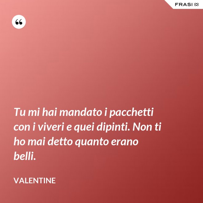 Tu mi hai mandato i pacchetti con i viveri e quei dipinti. Non ti ho mai detto quanto erano belli. - Valentine