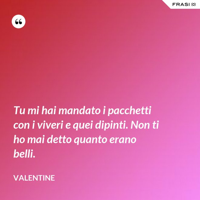 Tu mi hai mandato i pacchetti con i viveri e quei dipinti. Non ti ho mai detto quanto erano belli. - Valentine