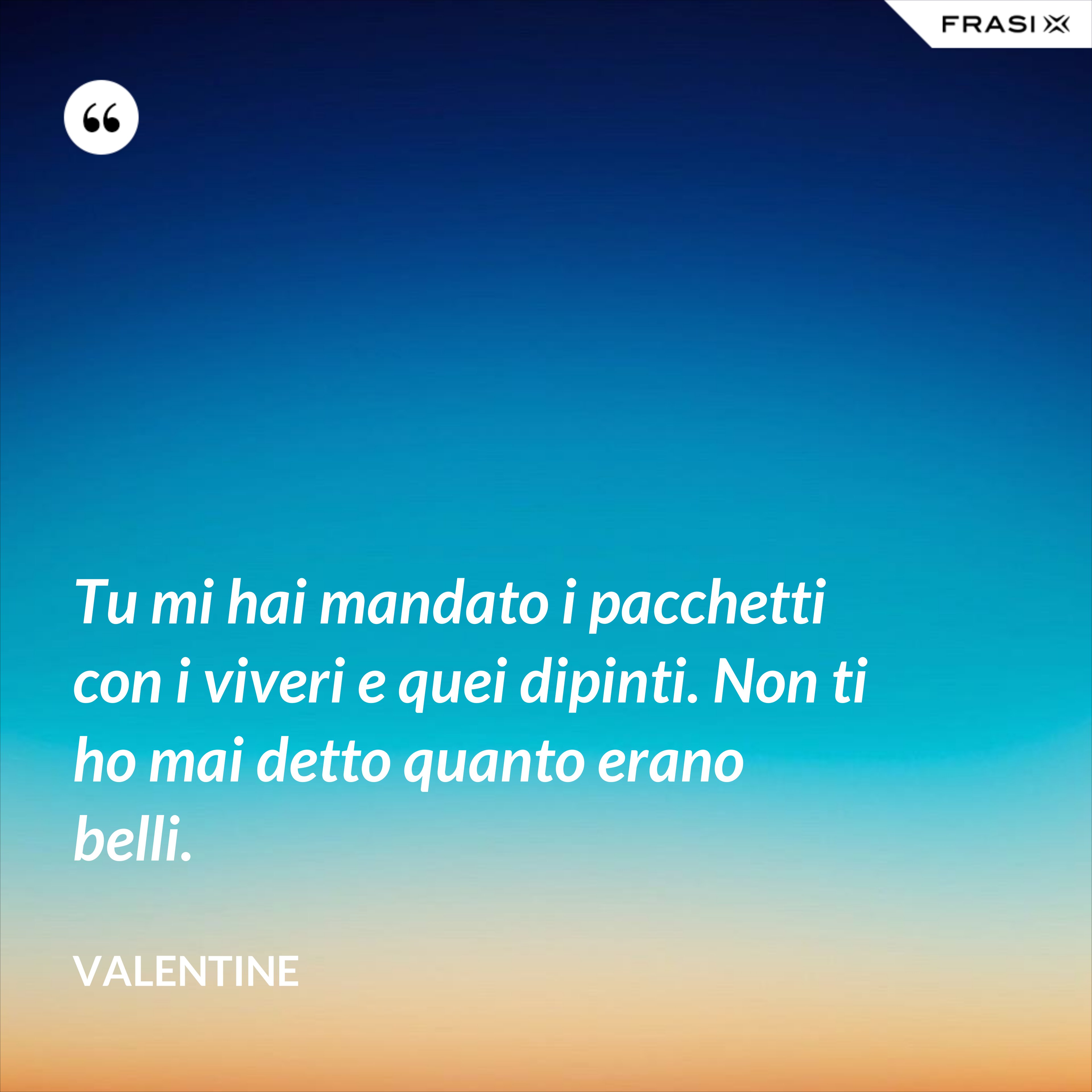 Tu mi hai mandato i pacchetti con i viveri e quei dipinti. Non ti ho mai detto quanto erano belli. - Valentine