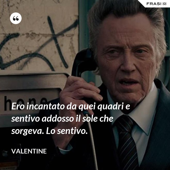 Ero incantato da quei quadri e sentivo addosso il sole che sorgeva. Lo sentivo. - Valentine