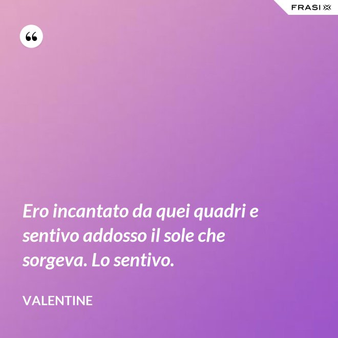 Ero incantato da quei quadri e sentivo addosso il sole che sorgeva. Lo sentivo. - Valentine