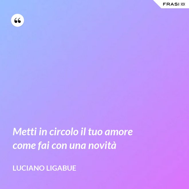Metti in circolo il tuo amore come fai con una novità - Luciano Ligabue