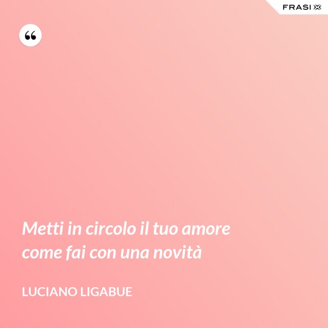 Metti in circolo il tuo amore come fai con una novità - Luciano Ligabue